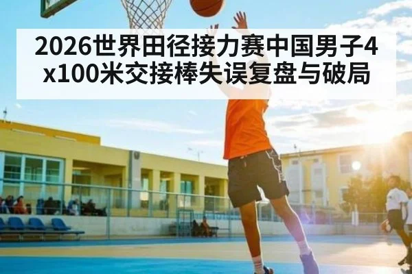 2026世界田径接力赛中国男子4x100米交接棒失误复盘与破局